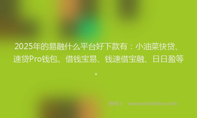 2025年的易融什么平台好下款有：小油菜快贷、速贷Pro钱包、借钱宝易、钱速借宝融、日日盈等。