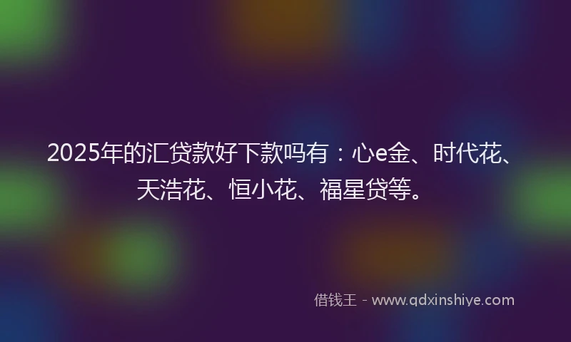 2025年的汇贷款好下款吗有：心e金、时代花、天浩花、恒小花、福星贷等。