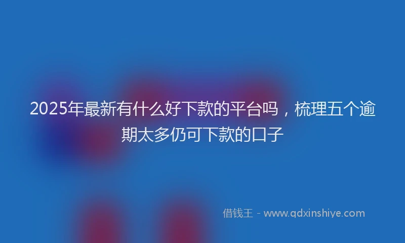 2025年最新有什么好下款的平台吗，梳理五个逾期太多仍可下款的口子