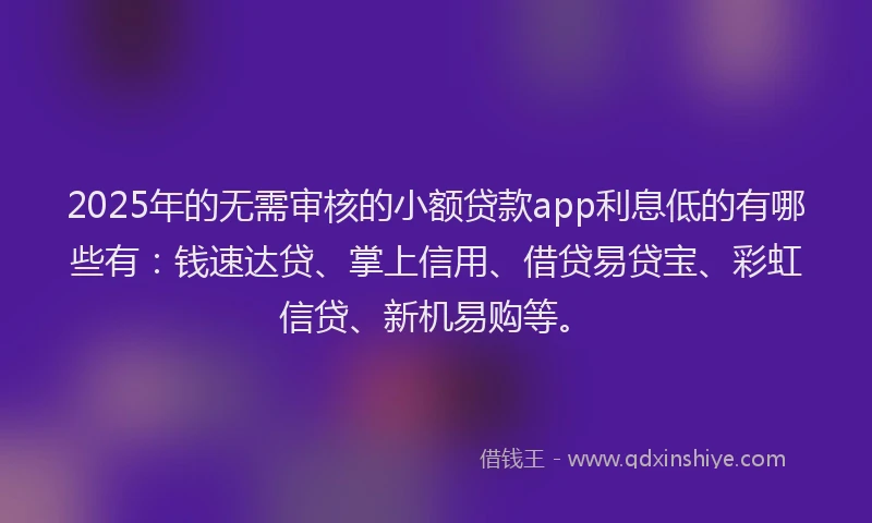 2025年的无需审核的小额贷款app利息低的有哪些有：钱速达贷、掌上信用、借贷易贷宝、彩虹信贷、新机易购等。