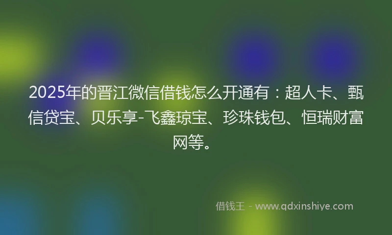 2025年的晋江微信借钱怎么开通有：超人卡、甄信贷宝、贝乐享-飞鑫琼宝、珍珠钱包、恒瑞财富网等。