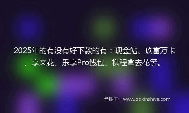 2025年的有没有好下款的有：现金站、玖富万卡、享来花、乐享Pro钱包、携程拿去花等。