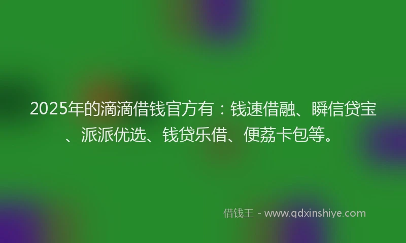 2025年的滴滴借钱官方有：钱速借融、瞬信贷宝、派派优选、钱贷乐借、便荔卡包等。