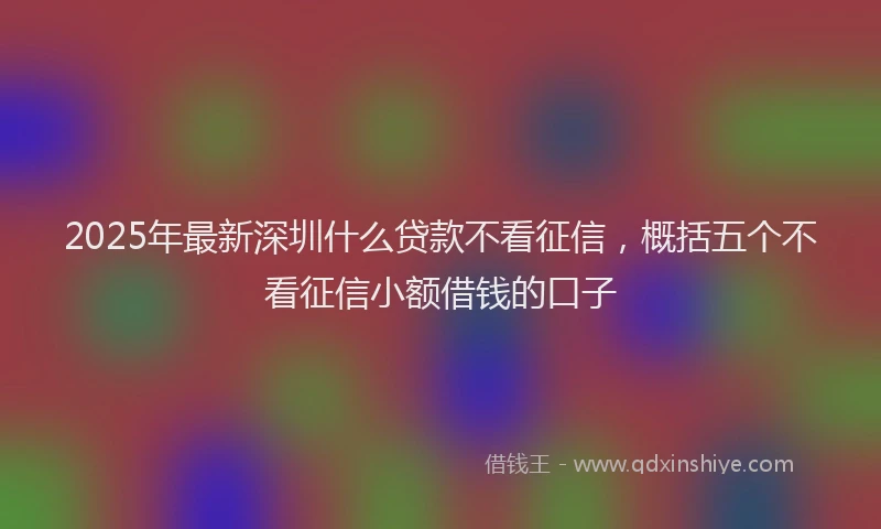 2025年最新深圳什么贷款不看征信，概括五个不看征信小额借钱的口子