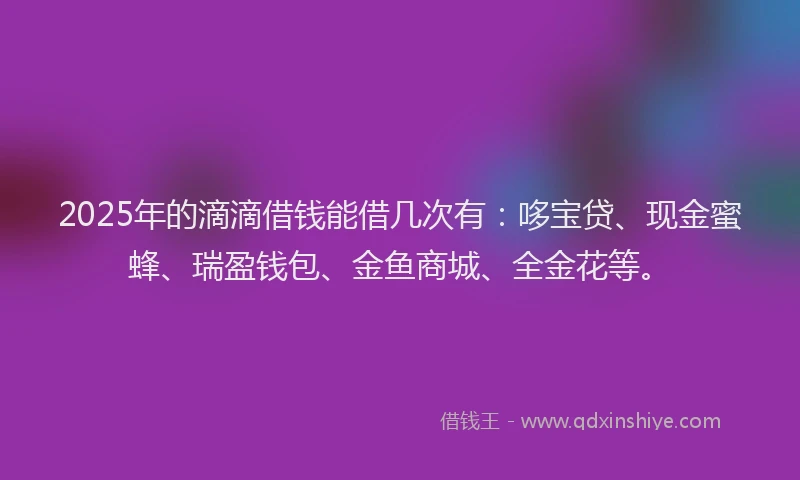 2025年的滴滴借钱能借几次有：哆宝贷、现金蜜蜂、瑞盈钱包、金鱼商城、全金花等。