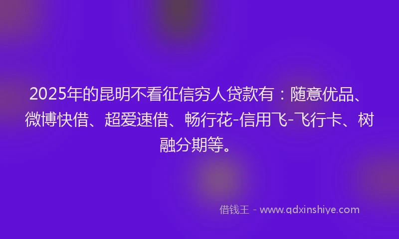 2025年的昆明不看征信穷人贷款有：随意优品、微博快借、超爱速借、畅行花-信用飞-飞行卡、树融分期等。
