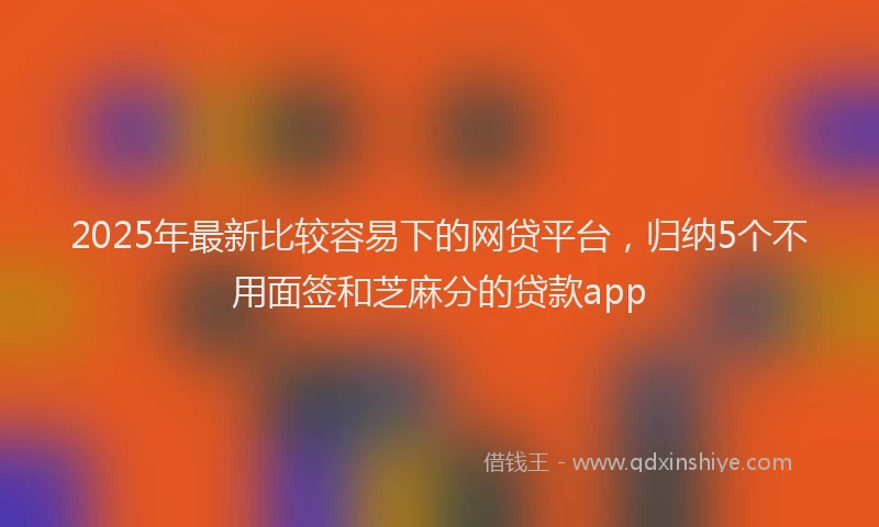 2025年最新比较容易下的网贷平台，归纳5个不用面签和芝麻分的贷款app