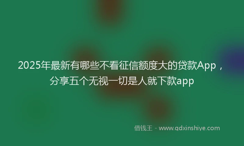 2025年最新有哪些不看征信额度大的贷款App，分享五个无视一切是人就下款app