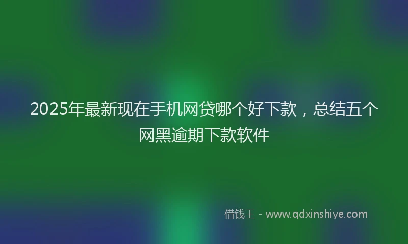 2025年最新现在手机网贷哪个好下款，总结五个网黑逾期下款软件