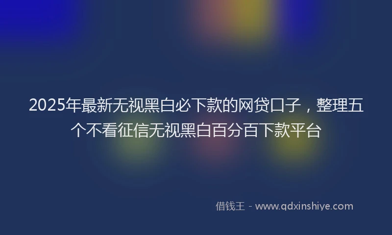 2025年最新无视黑白必下款的网贷口子，整理五个不看征信无视黑白百分百下款平台