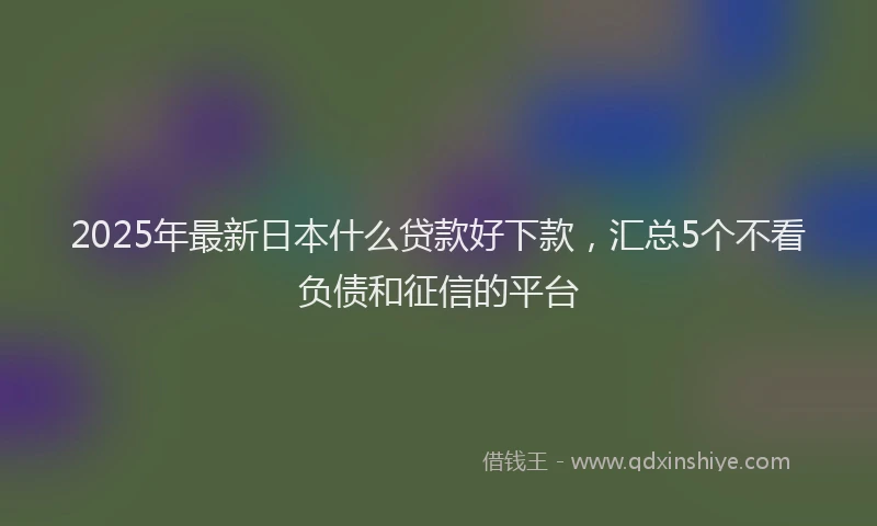 2025年最新日本什么贷款好下款，汇总5个不看负债和征信的平台