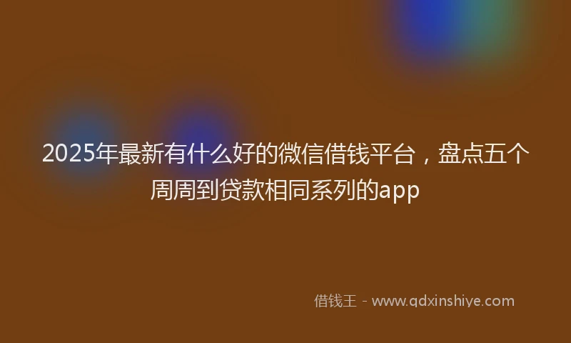 2025年最新有什么好的微信借钱平台，盘点五个周周到贷款相同系列的app