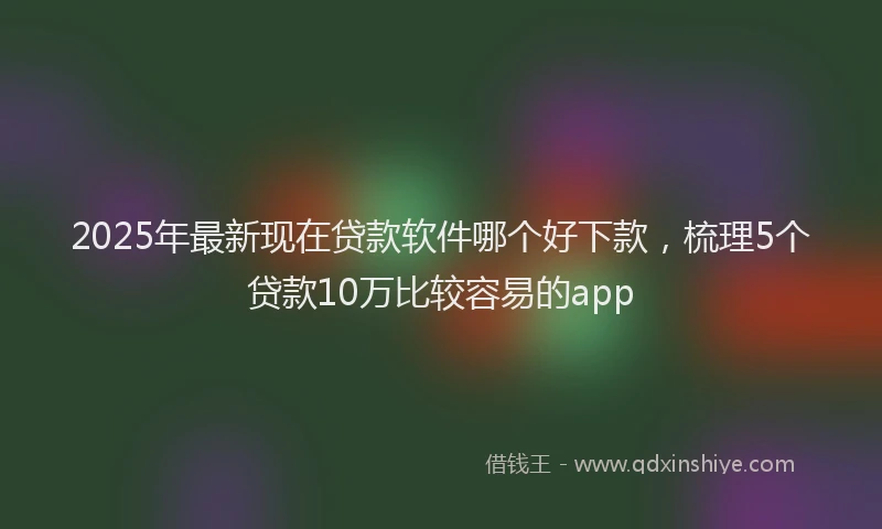 2025年最新现在贷款软件哪个好下款，梳理5个贷款10万比较容易的app