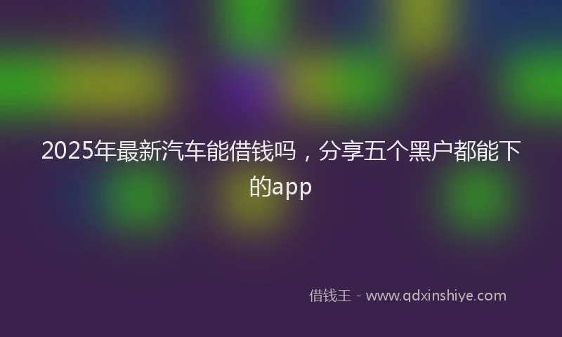 2025年最新汽车能借钱吗，分享五个黑户都能下的app