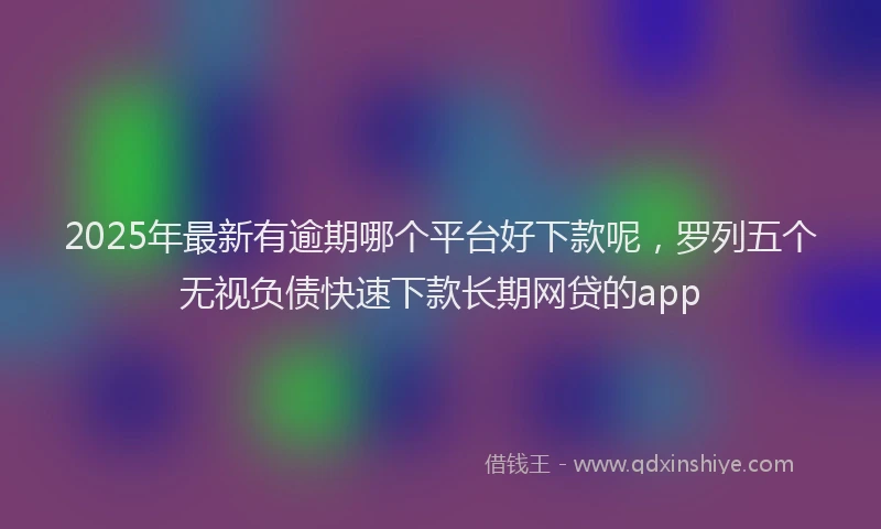 2025年最新有逾期哪个平台好下款呢，罗列五个无视负债快速下款长期网贷的app