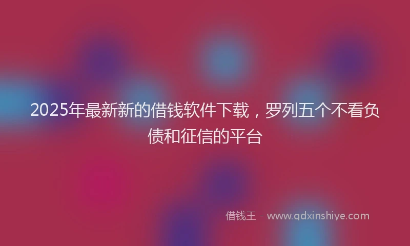 2025年最新新的借钱软件下载，罗列五个不看负债和征信的平台