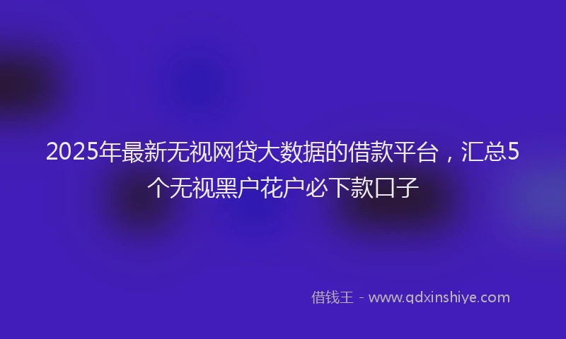2025年最新无视网贷大数据的借款平台，汇总5个无视黑户花户必下款口子