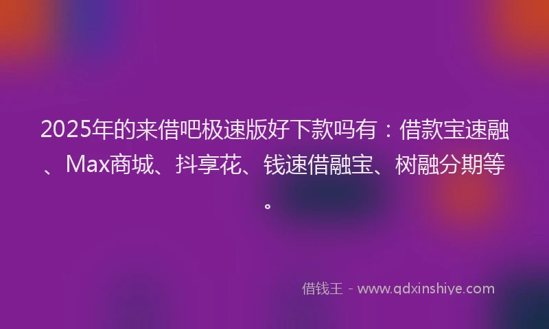 2025年的来借吧极速版好下款吗有：借款宝速融、Max商城、抖享花、钱速借融宝、树融分期等。