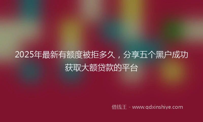 2025年最新有额度被拒多久，分享五个黑户成功获取大额贷款的平台