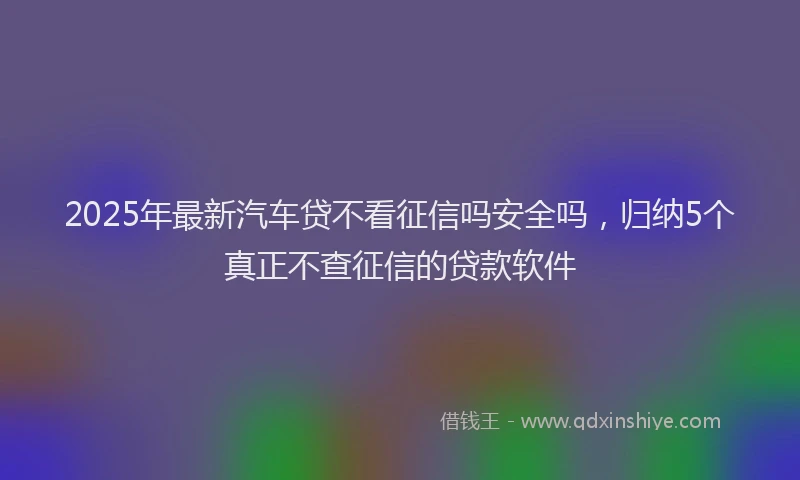 2025年最新汽车贷不看征信吗安全吗，归纳5个真正不查征信的贷款软件