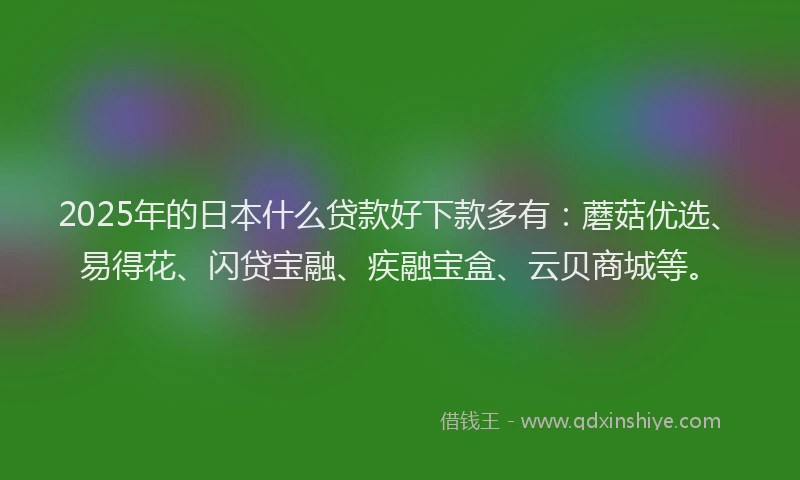 2025年的日本什么贷款好下款多有：蘑菇优选、易得花、闪贷宝融、疾融宝盒、云贝商城等。