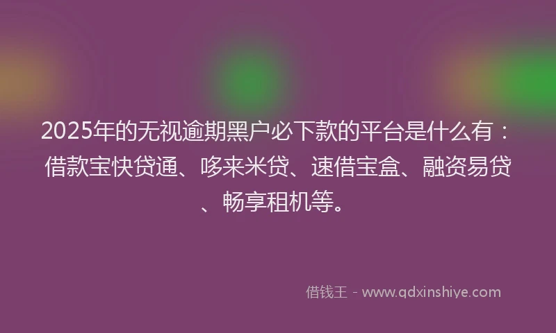 2025年的无视逾期黑户必下款的平台是什么有：借款宝快贷通、哆来米贷、速借宝盒、融资易贷、畅享租机等。