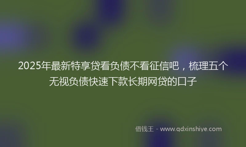 2025年最新特享贷看负债不看征信吧，梳理五个无视负债快速下款长期网贷的口子