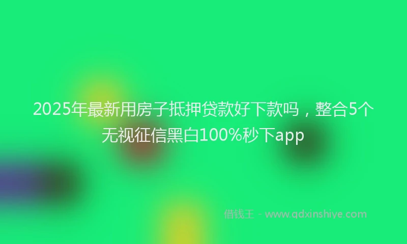 2025年最新用房子抵押贷款好下款吗，整合5个无视征信黑白100%秒下app