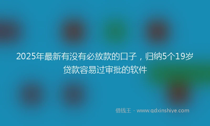 2025年最新有没有必放款的口子，归纳5个19岁贷款容易过审批的软件