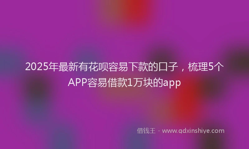 2025年最新有花呗容易下款的口子，梳理5个APP容易借款1万块的app