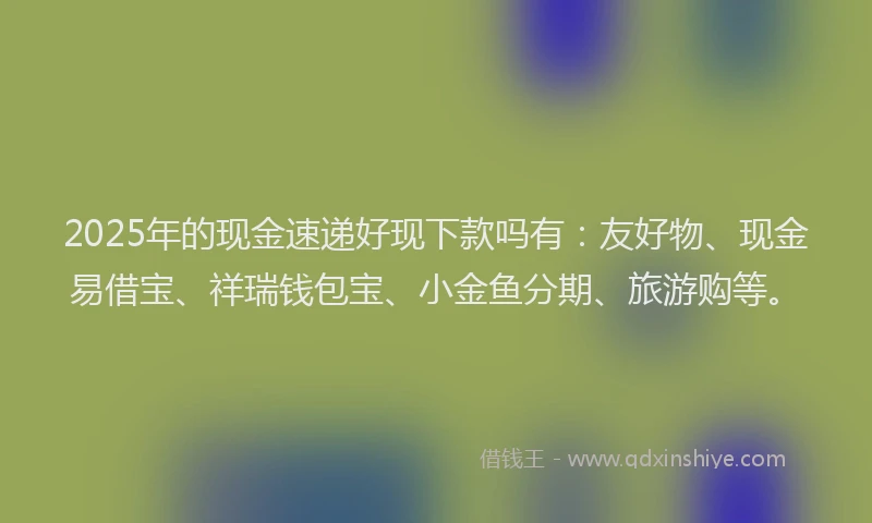 2025年的现金速递好现下款吗有：友好物、现金易借宝、祥瑞钱包宝、小金鱼分期、旅游购等。