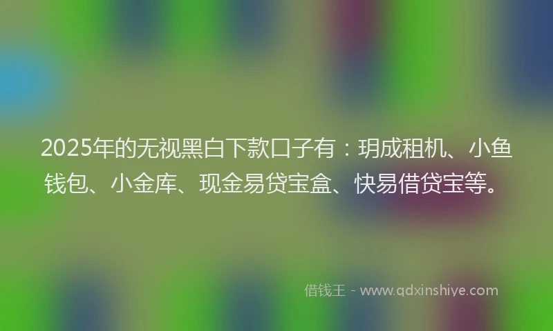 2025年的无视黑白下款口子有：玥成租机、小鱼钱包、小金库、现金易贷宝盒、快易借贷宝等。