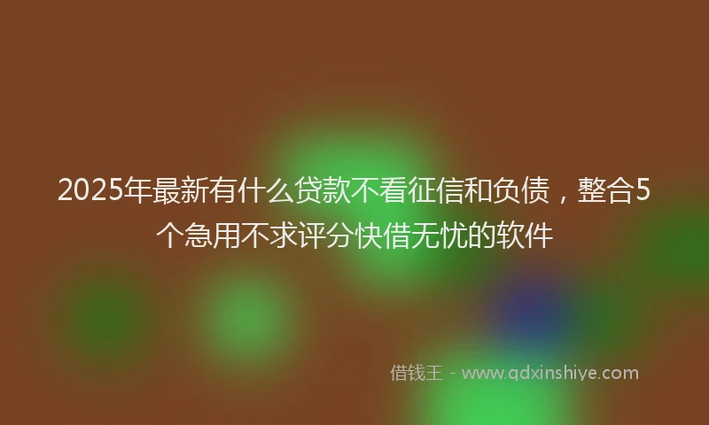 2025年最新有什么贷款不看征信和负债，整合5个急用不求评分快借无忧的软件