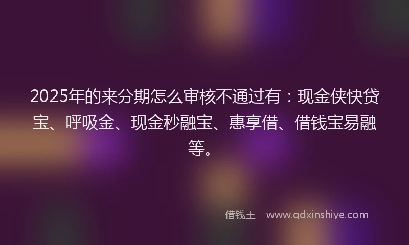 2025年的来分期怎么审核不通过有：现金侠快贷宝、呼吸金、现金秒融宝、惠享借、借钱宝易融等。