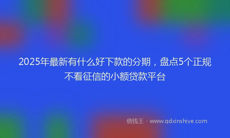 2025年最新有什么好下款的分期，盘点5个正规不看征信的小额贷款平台