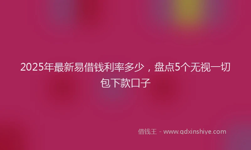 2025年最新易借钱利率多少，盘点5个无视一切包下款口子