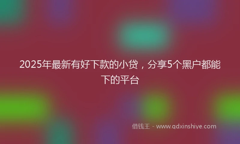 2025年最新有好下款的小贷，分享5个黑户都能下的平台