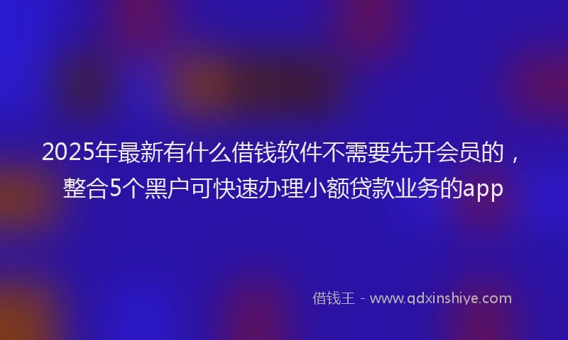 2025年最新有什么借钱软件不需要先开会员的，整合5个黑户可快速办理小额贷款业务的app