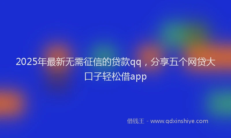2025年最新无需征信的贷款qq，分享五个网贷大口子轻松借app
