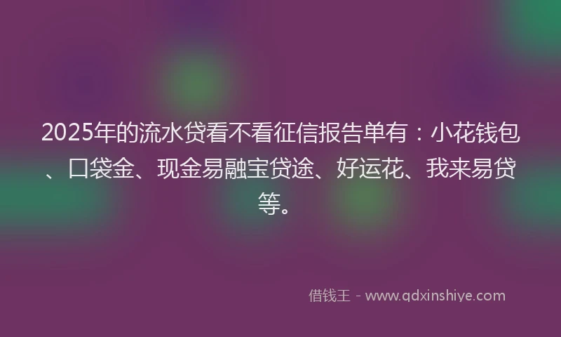 2025年的流水贷看不看征信报告单有：小花钱包、口袋金、现金易融宝贷途、好运花、我来易贷等。