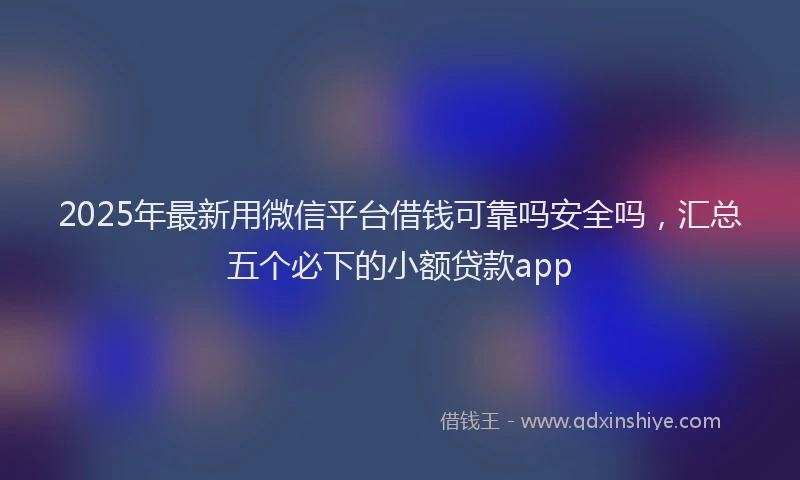 2025年最新用微信平台借钱可靠吗安全吗，汇总五个必下的小额贷款app