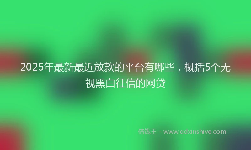 2025年最新最近放款的平台有哪些，概括5个无视黑白征信的网贷