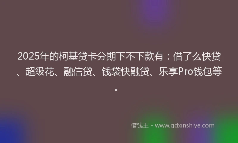 2025年的柯基贷卡分期下不下款有：借了么快贷、超级花、融信贷、钱袋快融贷、乐享Pro钱包等。