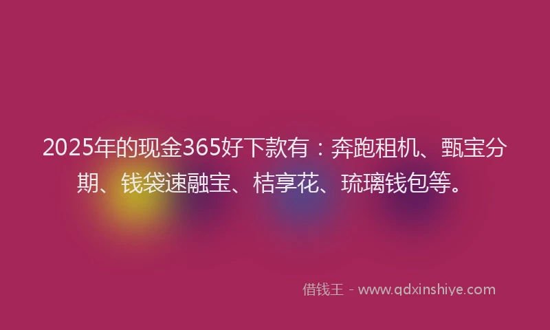 2025年的现金365好下款有：奔跑租机、甄宝分期、钱袋速融宝、桔享花、琉璃钱包等。