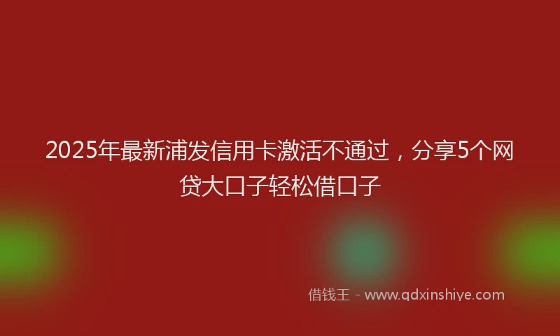 2025年最新浦发信用卡激活不通过，分享5个网贷大口子轻松借口子