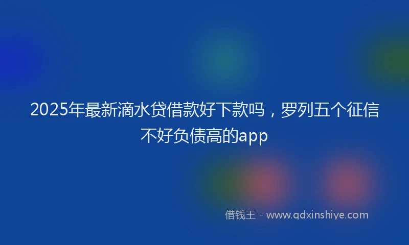 2025年最新滴水贷借款好下款吗，罗列五个征信不好负债高的app