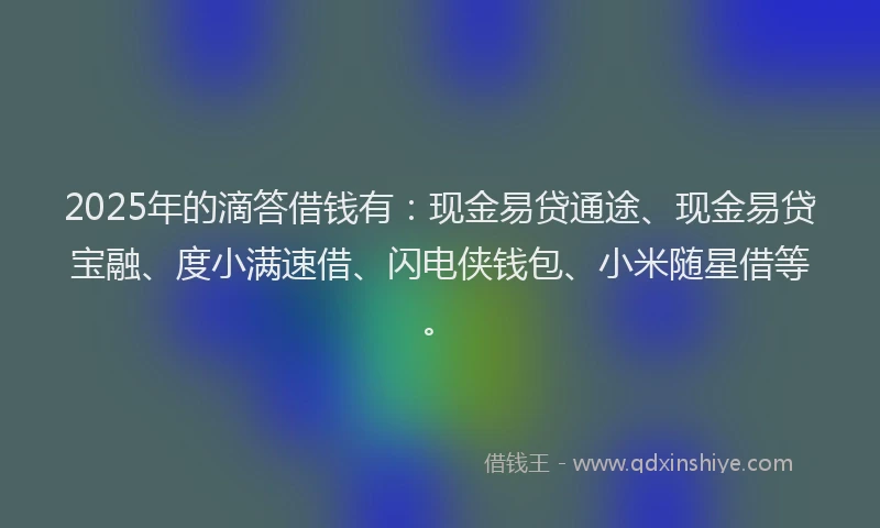 2025年的滴答借钱有：现金易贷通途、现金易贷宝融、度小满速借、闪电侠钱包、小米随星借等。