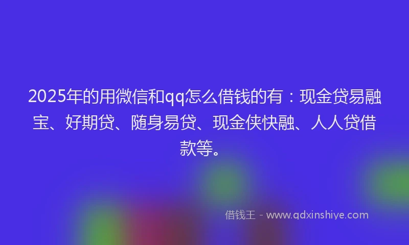 2025年的用微信和qq怎么借钱的有：现金贷易融宝、好期贷、随身易贷、现金侠快融、人人贷借款等。