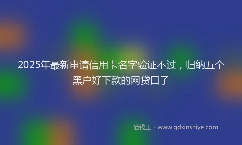 2025年最新申请信用卡名字验证不过，归纳五个黑户好下款的网贷口子