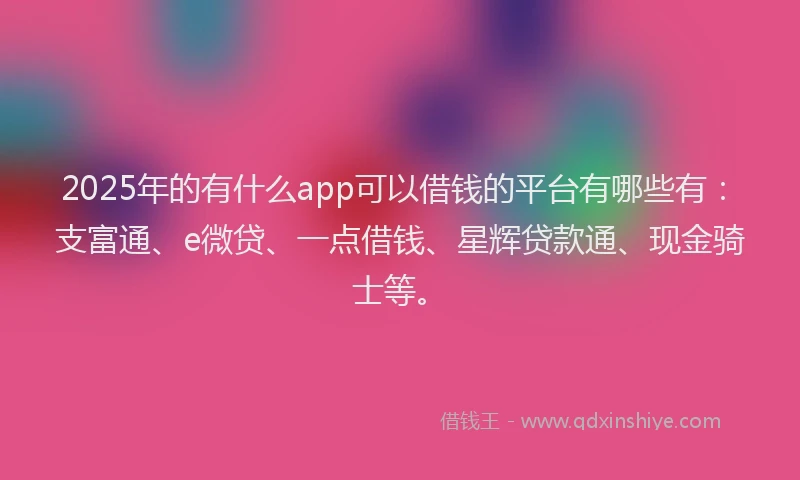 2025年的有什么app可以借钱的平台有哪些有：支富通、e微贷、一点借钱、星辉贷款通、现金骑士等。